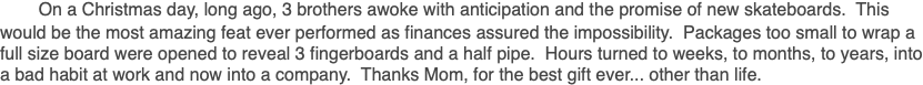 &nbsp;On a Christmas day, long ago, 3 brothers awoke with anticipation and the promise of new skateboards. This would be the most amazing feat ever performed as finances assured the impossibility. Packages too small to wrap a full size board were opened to reveal 3 fingerboards and a half pipe. Hours turned to weeks, to months, to years, into a bad habit at work and now into a company. Thanks Mom, for the best gift ever... other than life.